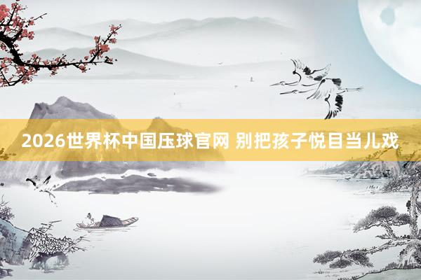 2026世界杯中国压球官网 别把孩子悦目当儿戏