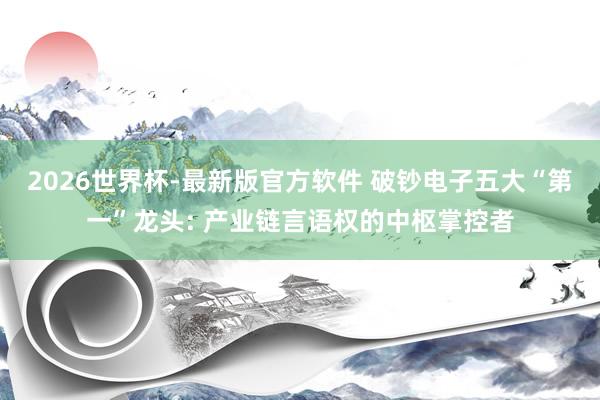 2026世界杯-最新版官方软件 破钞电子五大“第一”龙头: 产业链言语权的中枢掌控者