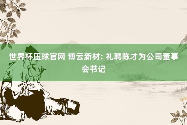 世界杯压球官网 博云新材: 礼聘陈才为公司董事会书记