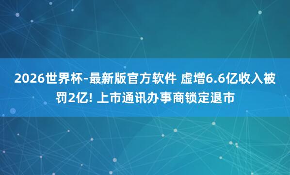 2026世界杯-最新版官方软件 虚增6.6亿收入被罚2亿! 上市通讯办事商锁定退市