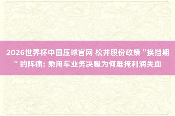 2026世界杯中国压球官网 松井股份政策“换挡期”的阵痛: 乘用车业务决骤为何难掩利润失血