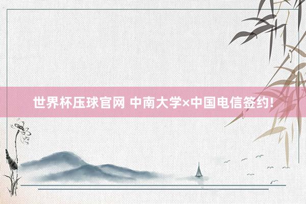 世界杯压球官网 中南大学×中国电信签约!