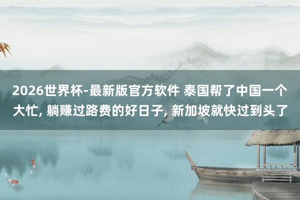 2026世界杯-最新版官方软件 泰国帮了中国一个大忙， 躺赚过路费的好日子， 新加坡就快过到头了