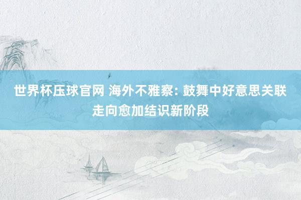 世界杯压球官网 海外不雅察: 鼓舞中好意思关联走向愈加结识新阶段