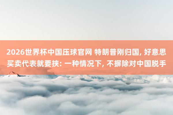 2026世界杯中国压球官网 特朗普刚归国, 好意思买卖代表就要挟: 一种情况下, 不摒除对中国脱手
