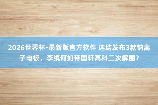 2026世界杯-最新版官方软件 连结发布3款钠离子电板,李缜何如带国轩高科二次解围?