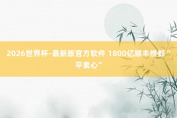 2026世界杯-最新版官方软件 1800亿顺丰修都“平素心”