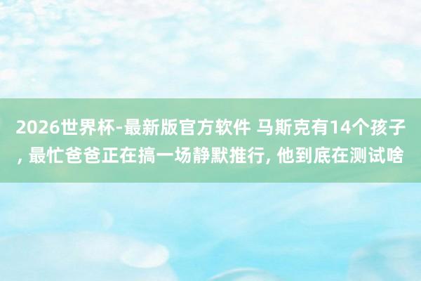 2026世界杯-最新版官方软件 马斯克有14个孩子, 最忙爸爸正在搞一场静默推行, 他到底在测试啥