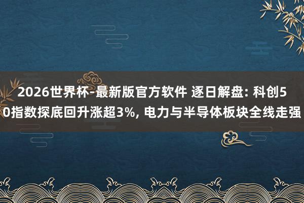 2026世界杯-最新版官方软件 逐日解盘: 科创50指数探底回升涨超3%, 电力与半导体板块全线走强