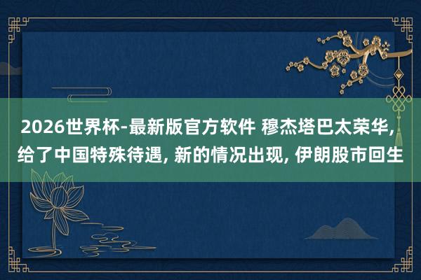 2026世界杯-最新版官方软件 穆杰塔巴太荣华, 给了中国特殊待遇, 新的情况出现, 伊朗股市回生