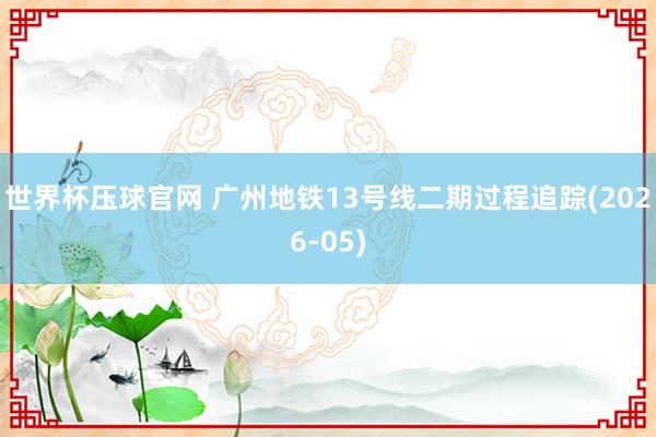 世界杯压球官网 广州地铁13号线二期过程追踪(2026-05)