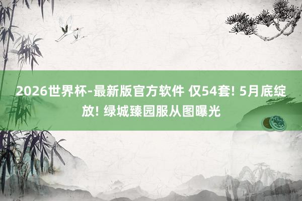 2026世界杯-最新版官方软件 仅54套! 5月底绽放! 绿城臻园服从图曝光