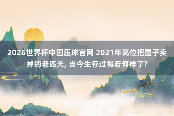 2026世界杯中国压球官网 2021年高位把屋子卖掉的老匹夫, 当今生存过得若何样了?