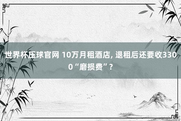 世界杯压球官网 10万月租酒店， 退租后还要收3300“磨损费”?