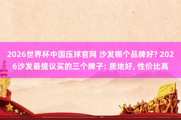 2026世界杯中国压球官网 沙发哪个品牌好? 2026沙发最提议买的三个牌子: 质地好, 性价比高