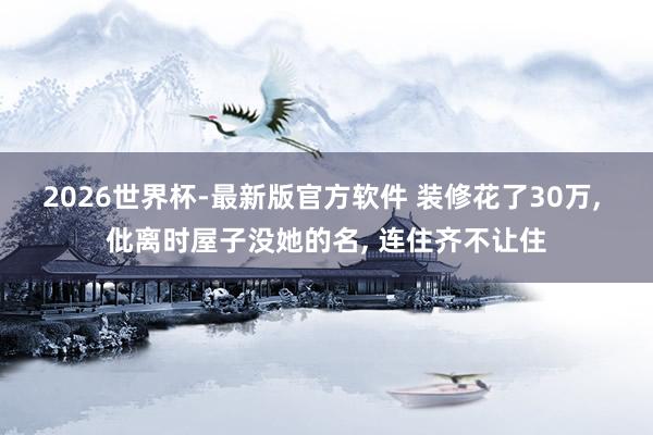 2026世界杯-最新版官方软件 装修花了30万, 仳离时屋子没她的名, 连住齐不让住