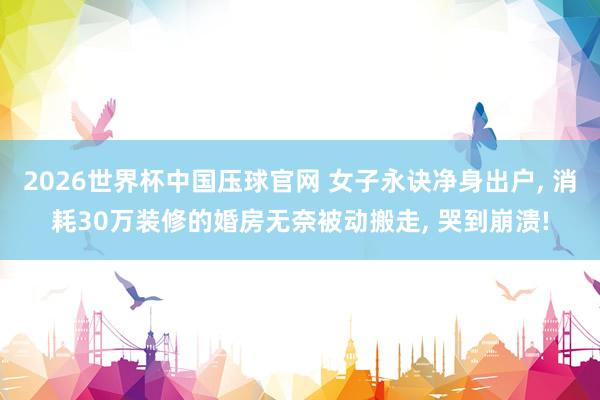 2026世界杯中国压球官网 女子永诀净身出户, 消耗30万装修的婚房无奈被动搬走, 哭到崩溃!