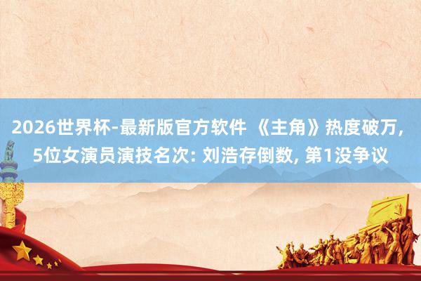 2026世界杯-最新版官方软件 《主角》热度破万， 5位女演员演技名次: 刘浩存倒数， 第1没争议