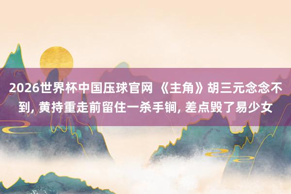 2026世界杯中国压球官网 《主角》胡三元念念不到, 黄持重走前留住一杀手锏, 差点毁了易少女
