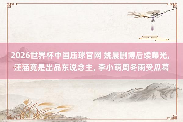 2026世界杯中国压球官网 姚晨删博后续曝光， 汪涵竟是出品东说念主， 李小萌周冬雨受瓜葛