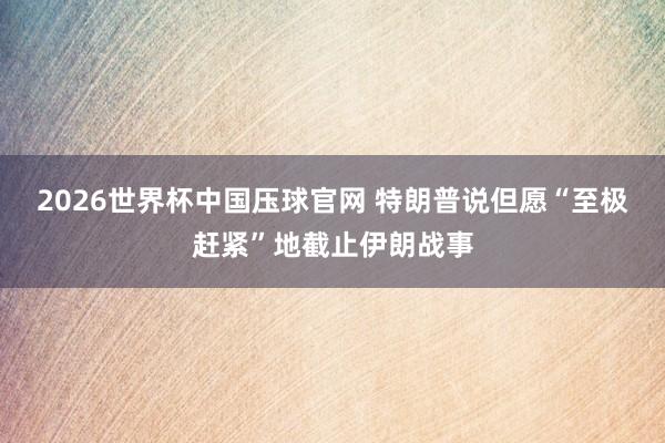 2026世界杯中国压球官网 特朗普说但愿“至极赶紧”地截止伊朗战事