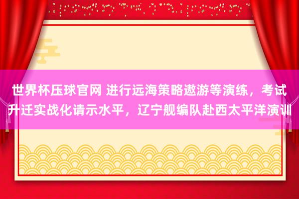 世界杯压球官网 进行远海策略遨游等演练,考试升迁实战化请示水平,辽宁舰编队赴西太平洋演训