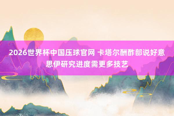 2026世界杯中国压球官网 卡塔尔酬酢部说好意思伊研究进度需更多技艺