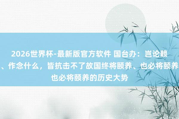 2026世界杯-最新版官方软件 国台办：岂论赖清德说什么、作念什么，皆抗击不了故国终将颐养、也必将颐养的历史大势