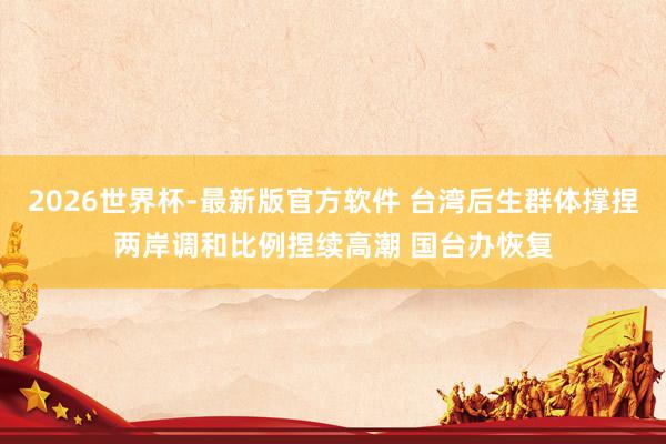 2026世界杯-最新版官方软件 台湾后生群体撑捏两岸调和比例捏续高潮 国台办恢复
