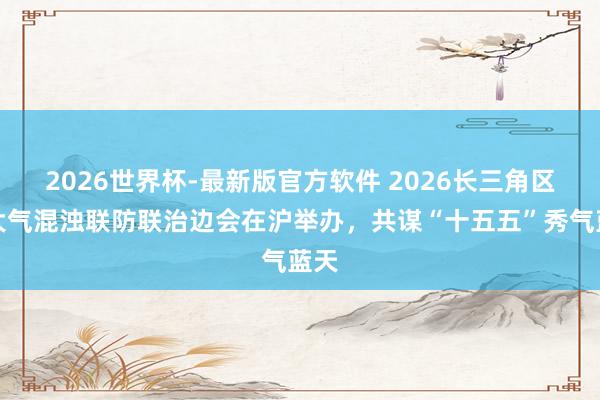 2026世界杯-最新版官方软件 2026长三角区域大气混浊联防联治边会在沪举办,共谋“十五五”秀气蓝天