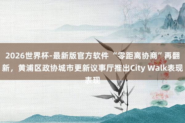 2026世界杯-最新版官方软件 “零距离协商”再翻新,黄浦区政协城市更新议事厅推出City Walk表现