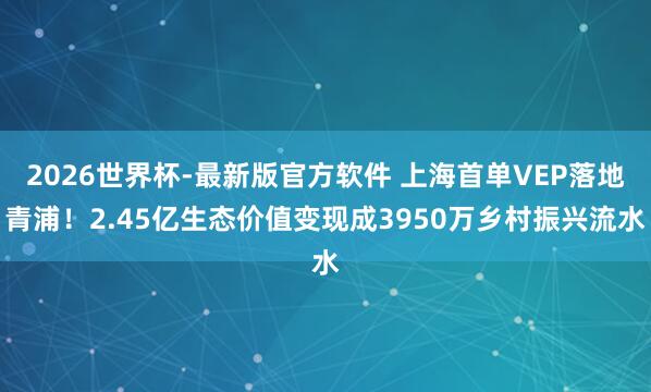 2026世界杯-最新版官方软件 上海首单VEP落地青浦!2.45亿生态价值变现成3950万乡村振兴流水
