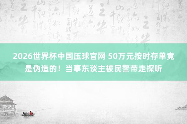 2026世界杯中国压球官网 50万元按时存单竟是伪造的！当事东谈主被民警带走探听