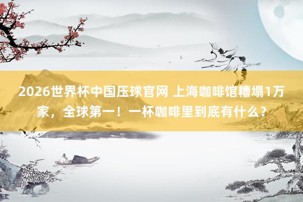 2026世界杯中国压球官网 上海咖啡馆糟塌1万家,全球第一!一杯咖啡里到底有什么?