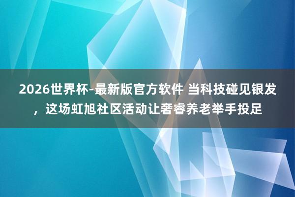 2026世界杯-最新版官方软件 当科技碰见银发,这场虹旭社区活动让奢睿养老举手投足