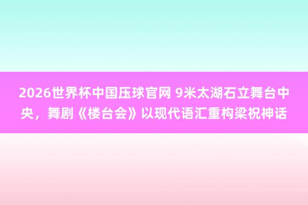 2026世界杯中国压球官网 9米太湖石立舞台中央，舞剧《楼台会》以现代语汇重构梁祝神话