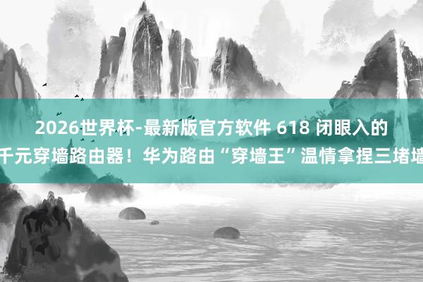2026世界杯-最新版官方软件 618 闭眼入的千元穿墙路由器!华为路由“穿墙王”温情拿捏三堵墙