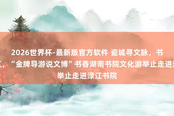 2026世界杯-最新版官方软件 瓷城寻文脉,书香润渌江,“金牌导游说文博”书香湖南书院文化游举止走进渌江书院
