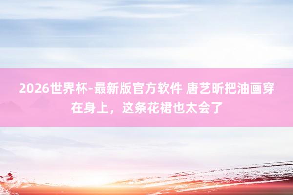 2026世界杯-最新版官方软件 唐艺昕把油画穿在身上,这条花裙也太会了