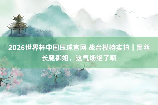 2026世界杯中国压球官网 战台模特实拍｜黑丝长腿御姐，这气场绝了啊