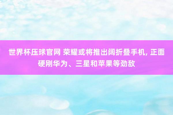 世界杯压球官网 荣耀或将推出阔折叠手机， 正面硬刚华为、三星和苹果等劲敌
