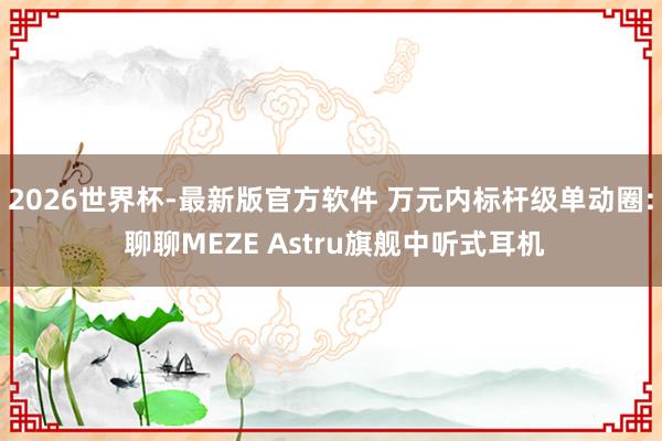 2026世界杯-最新版官方软件 万元内标杆级单动圈: 聊聊MEZE Astru旗舰中听式耳机