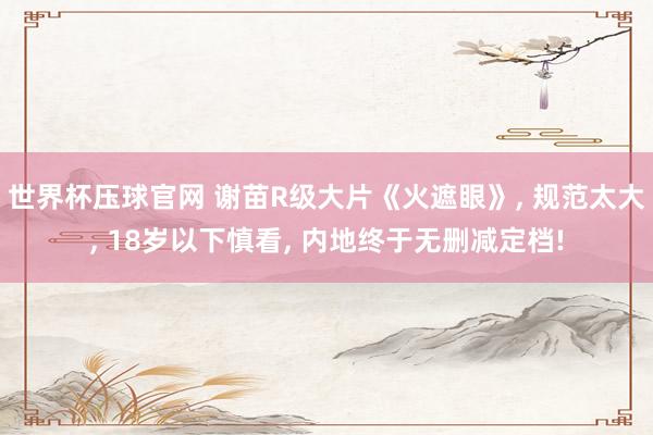 世界杯压球官网 谢苗R级大片《火遮眼》, 规范太大, 18岁以下慎看, 内地终于无删减定档!