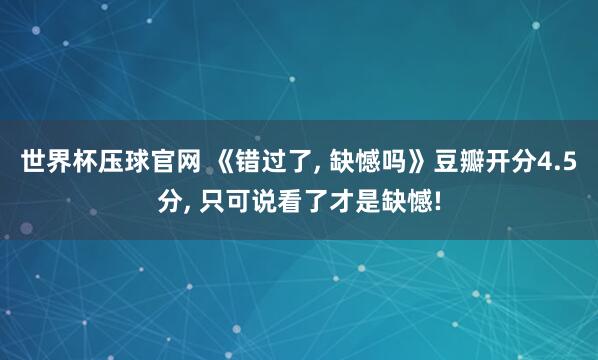 世界杯压球官网 《错过了， 缺憾吗》豆瓣开分4.5分， 只可说看了才是缺憾!