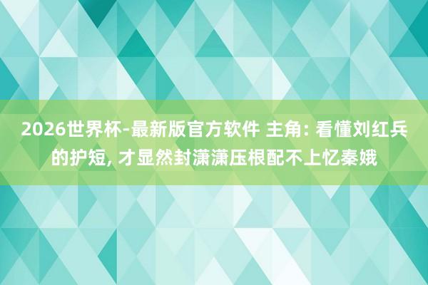 2026世界杯-最新版官方软件 主角: 看懂刘红兵的护短， 才显然封潇潇压根配不上忆秦娥