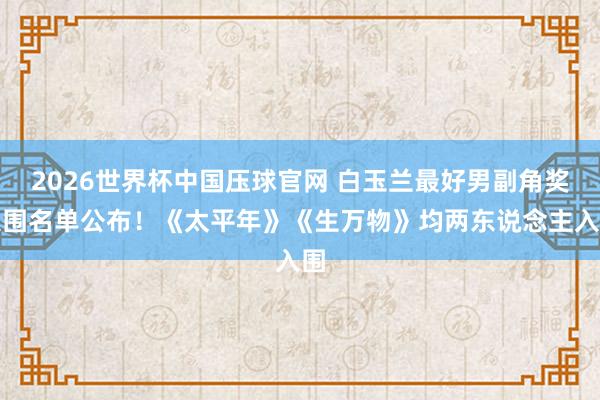 2026世界杯中国压球官网 白玉兰最好男副角奖入围名单公布!《太平年》《生万物》均两东说念主入围