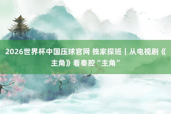 2026世界杯中国压球官网 独家探班|从电视剧《主角》看秦腔“主角”