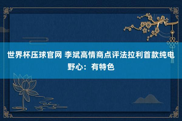 世界杯压球官网 李斌高情商点评法拉利首款纯电野心:有特色
