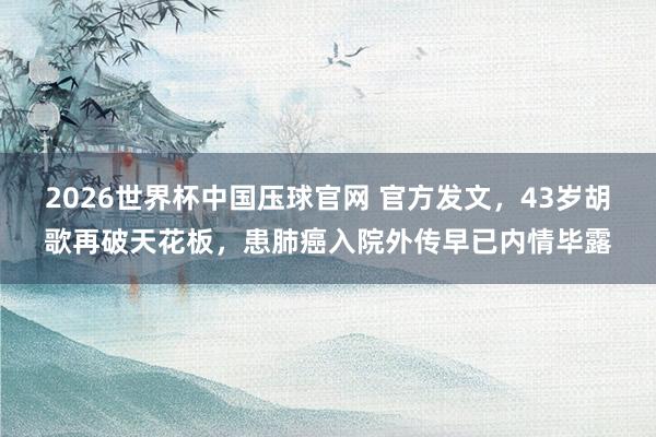 2026世界杯中国压球官网 官方发文，43岁胡歌再破天花板，患肺癌入院外传早已内情毕露