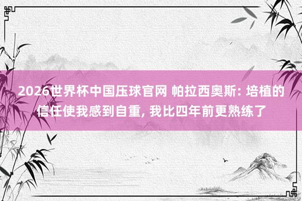 2026世界杯中国压球官网 帕拉西奥斯: 培植的信任使我感到自重, 我比四年前更熟练了
